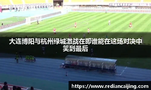 大连博阳与杭州绿城激战在即谁能在这场对决中笑到最后